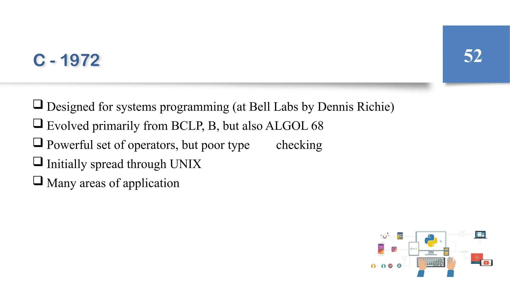 C - 1972
 Designed for systems programming (at Bell Labs by Dennis Richie)
 Evolved primarily from BCLP, B, but also ALGOL 68
 Powerful set of operators, but poor type checking
 Initially spread through UNIX
 Many areas of application
52
 
