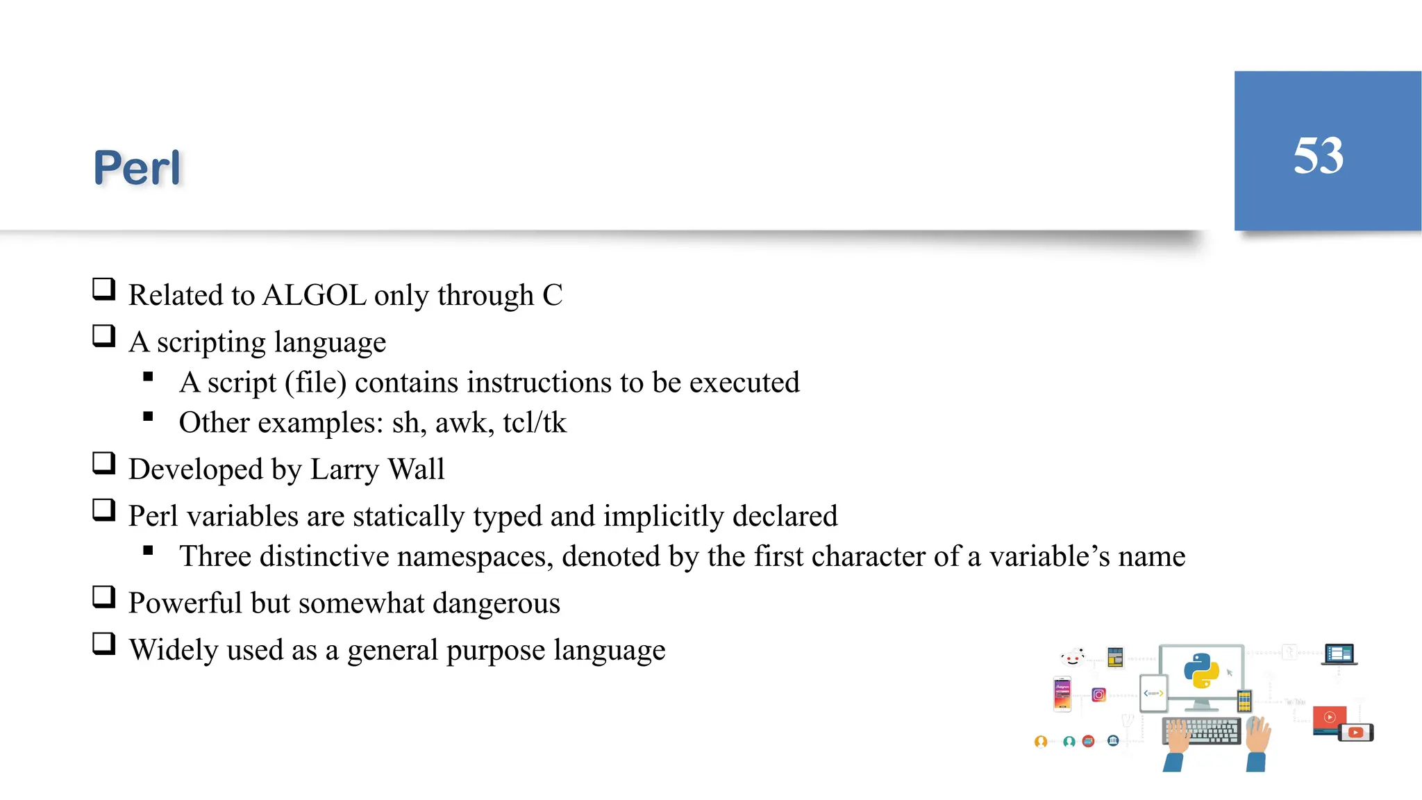 Perl
 Related to ALGOL only through C
 A scripting language
 A script (file) contains instructions to be executed
 Other examples: sh, awk, tcl/tk
 Developed by Larry Wall
 Perl variables are statically typed and implicitly declared
 Three distinctive namespaces, denoted by the first character of a variable’s name
 Powerful but somewhat dangerous
 Widely used as a general purpose language
53
 
