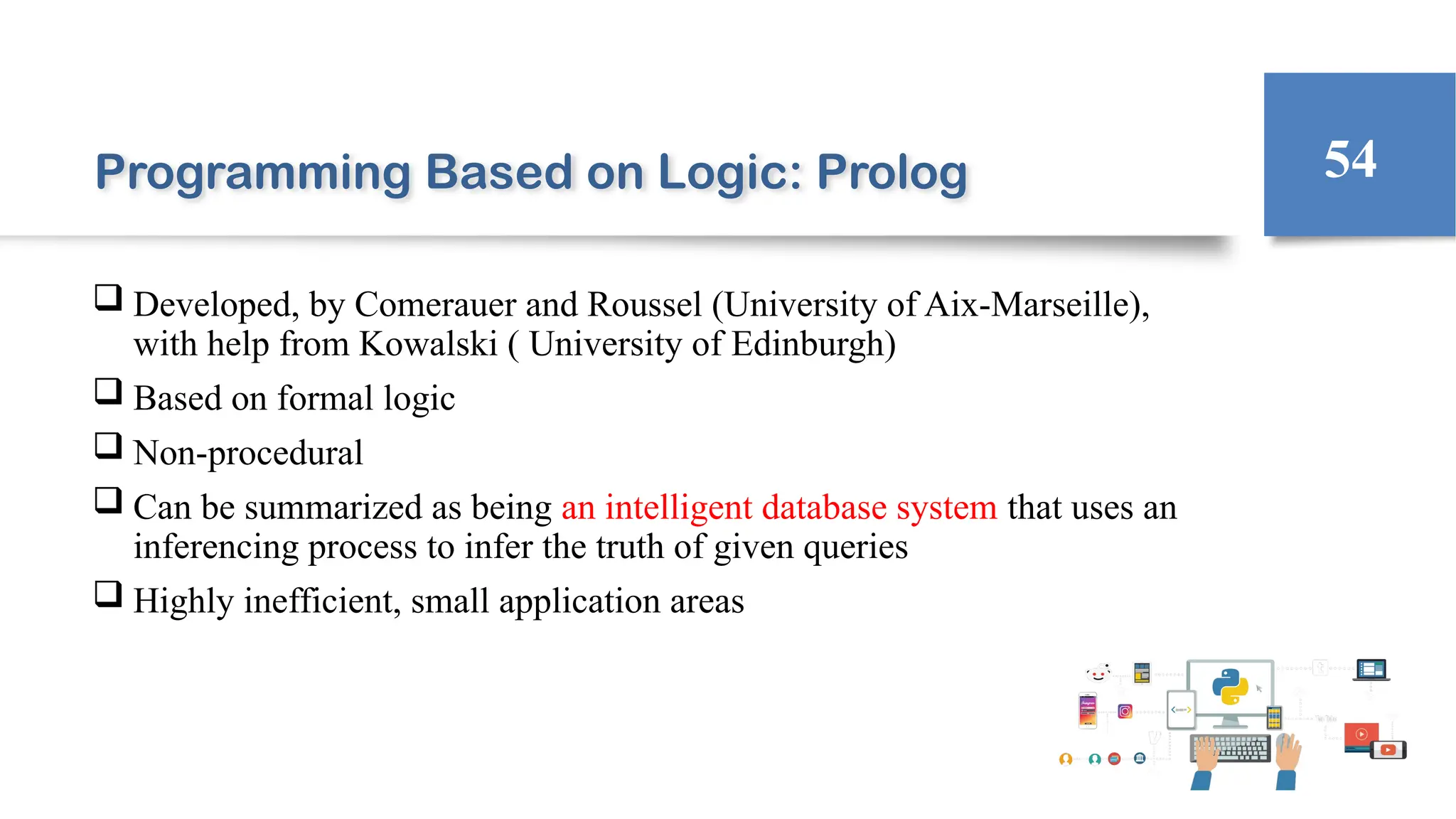 Programming Based on Logic: Prolog
 Developed, by Comerauer and Roussel (University of Aix-Marseille),
with help from Kowalski ( University of Edinburgh)
 Based on formal logic
 Non-procedural
 Can be summarized as being an intelligent database system that uses an
inferencing process to infer the truth of given queries
 Highly inefficient, small application areas
54
 