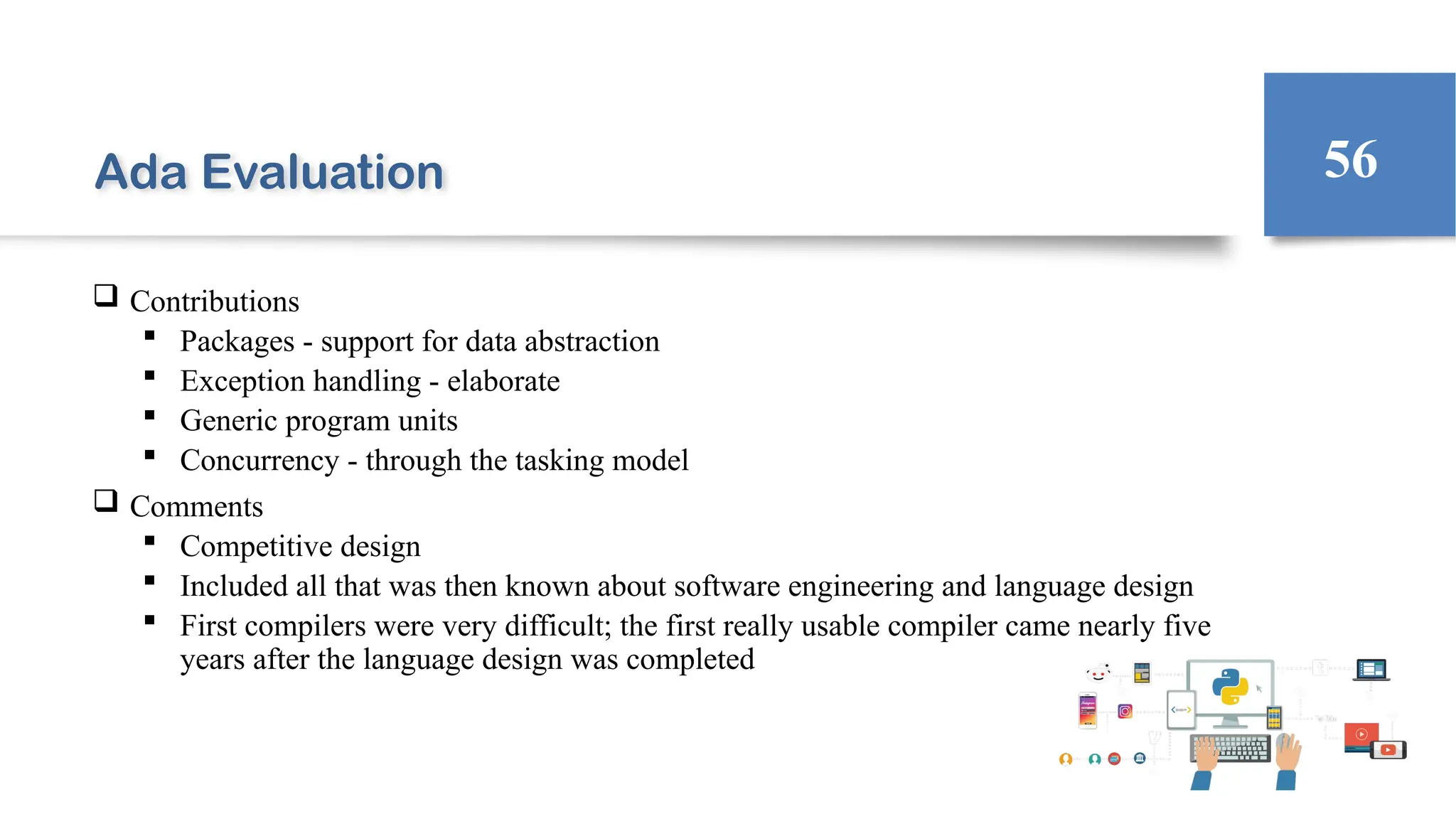 Ada Evaluation
 Contributions
 Packages - support for data abstraction
 Exception handling - elaborate
 Generic program units
 Concurrency - through the tasking model
 Comments
 Competitive design
 Included all that was then known about software engineering and language design
 First compilers were very difficult; the first really usable compiler came nearly five
years after the language design was completed
56
 