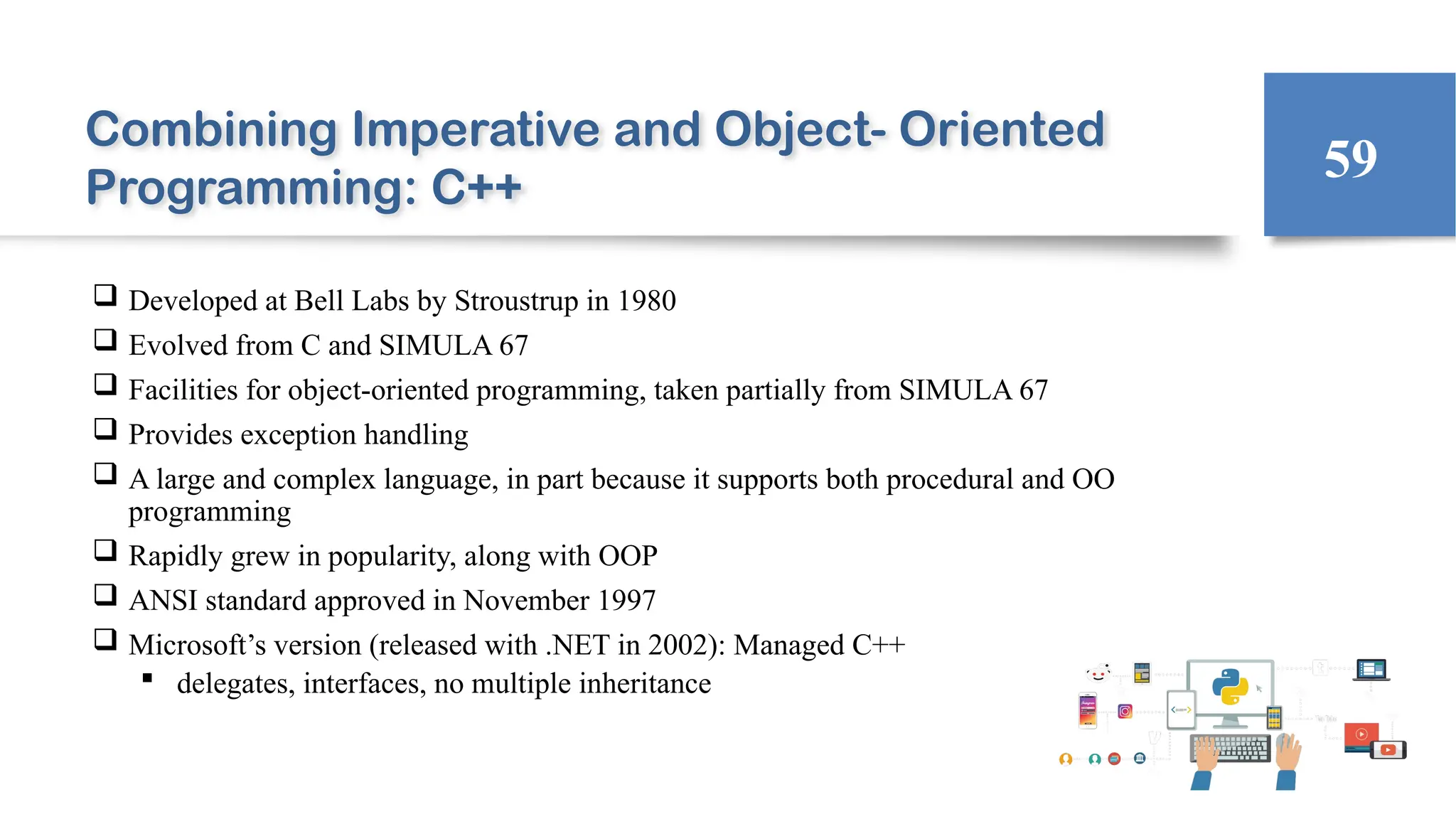 Combining Imperative and Object- Oriented
Programming: C++
 Developed at Bell Labs by Stroustrup in 1980
 Evolved from C and SIMULA 67
 Facilities for object-oriented programming, taken partially from SIMULA 67
 Provides exception handling
 A large and complex language, in part because it supports both procedural and OO
programming
 Rapidly grew in popularity, along with OOP
 ANSI standard approved in November 1997
 Microsoft’s version (released with .NET in 2002): Managed C++
 delegates, interfaces, no multiple inheritance
59
 