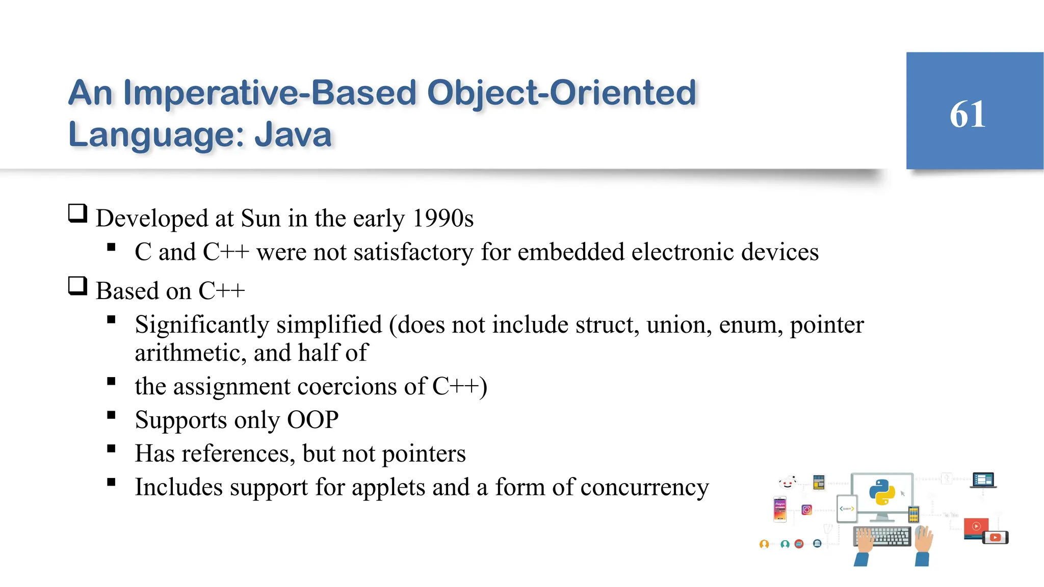 An Imperative-Based Object-Oriented
Language: Java
 Developed at Sun in the early 1990s
 C and C++ were not satisfactory for embedded electronic devices
 Based on C++
 Significantly simplified (does not include struct, union, enum, pointer
arithmetic, and half of
 the assignment coercions of C++)
 Supports only OOP
 Has references, but not pointers
 Includes support for applets and a form of concurrency
61
 