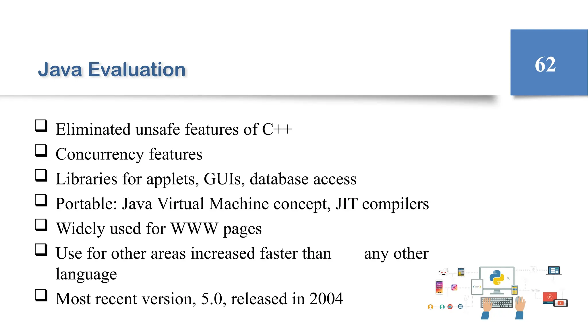 Java Evaluation
 Eliminated unsafe features of C++
 Concurrency features
 Libraries for applets, GUIs, database access
 Portable: Java Virtual Machine concept, JIT compilers
 Widely used for WWW pages
 Use for other areas increased faster than any other
language
 Most recent version, 5.0, released in 2004
62
 