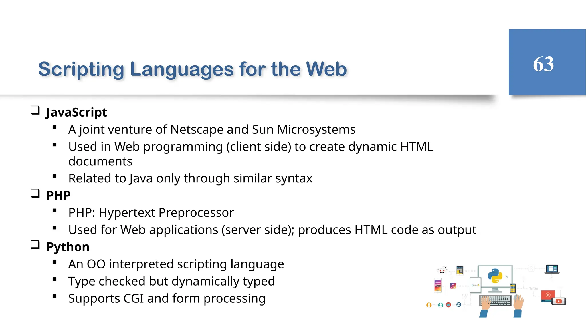 Scripting Languages for the Web
 JavaScript
 A joint venture of Netscape and Sun Microsystems
 Used in Web programming (client side) to create dynamic HTML
documents
 Related to Java only through similar syntax
 PHP
 PHP: Hypertext Preprocessor
 Used for Web applications (server side); produces HTML code as output
 Python
 An OO interpreted scripting language
 Type checked but dynamically typed
 Supports CGI and form processing
63
 