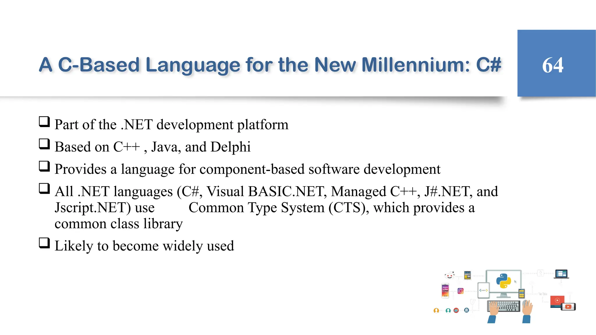 A C-Based Language for the New Millennium: C#
 Part of the .NET development platform
 Based on C++ , Java, and Delphi
 Provides a language for component-based software development
 All .NET languages (C#, Visual BASIC.NET, Managed C++, J#.NET, and
Jscript.NET) use Common Type System (CTS), which provides a
common class library
 Likely to become widely used
64
 