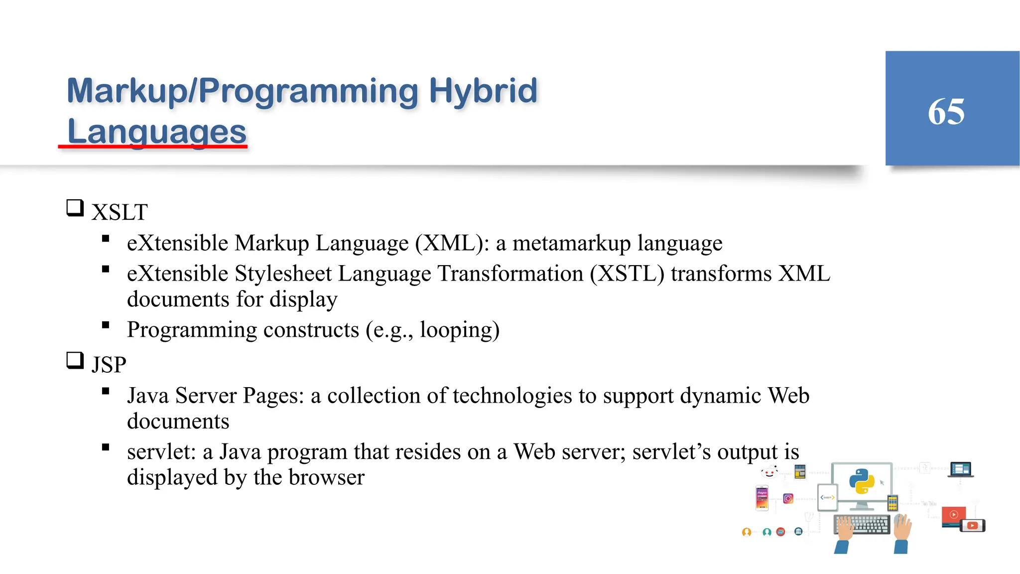 Markup/Programming Hybrid
Languages
 XSLT
 eXtensible Markup Language (XML): a metamarkup language
 eXtensible Stylesheet Language Transformation (XSTL) transforms XML
documents for display
 Programming constructs (e.g., looping)
 JSP
 Java Server Pages: a collection of technologies to support dynamic Web
documents
 servlet: a Java program that resides on a Web server; servlet’s output is
displayed by the browser
65
 