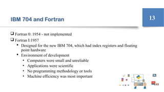 IBM 704 and Fortran
 Fortran 0: 1954 - not implemented
 Fortran I:1957
 Designed for the new IBM 704, which had index registers and floating
point hardware
 Environment of development
• Computers were small and unreliable
• Applications were scientific
• No programming methodology or tools
• Machine efficiency was most important
13
 
