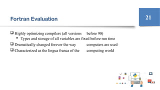 Fortran Evaluation
 Highly optimizing compilers (all versions before 90)
 Types and storage of all variables are fixed before run time
 Dramatically changed forever the way computers are used
 Characterized as the lingua franca of the computing world
21
 