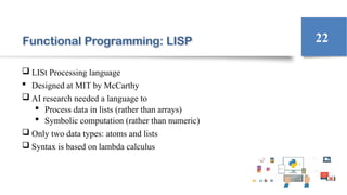 Functional Programming: LISP
 LISt Processing language
 Designed at MIT by McCarthy
 AI research needed a language to
 Process data in lists (rather than arrays)
 Symbolic computation (rather than numeric)
 Only two data types: atoms and lists
 Syntax is based on lambda calculus
22
 