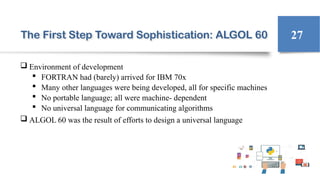 The First Step Toward Sophistication: ALGOL 60
 Environment of development
 FORTRAN had (barely) arrived for IBM 70x
 Many other languages were being developed, all for specific machines
 No portable language; all were machine- dependent
 No universal language for communicating algorithms
 ALGOL 60 was the result of efforts to design a universal language
27
 