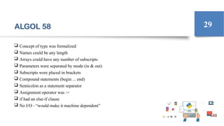 ALGOL 58
 Concept of type was formalized
 Names could be any length
 Arrays could have any number of subscripts
 Parameters were separated by mode (in & out)
 Subscripts were placed in brackets
 Compound statements (begin ... end)
 Semicolon as a statement separator
 Assignment operator was :=
 if had an else-if clause
 No I/O - “would make it machine dependent”
29
 