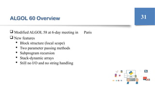 ALGOL 60 Overview
 Modified ALGOL 58 at 6-day meeting in Paris
 New features
 Block structure (local scope)
 Two parameter passing methods
 Subprogram recursion
 Stack-dynamic arrays
 Still no I/O and no string handling
31
 