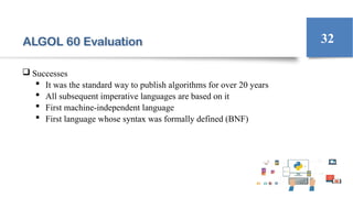 ALGOL 60 Evaluation
 Successes
 It was the standard way to publish algorithms for over 20 years
 All subsequent imperative languages are based on it
 First machine-independent language
 First language whose syntax was formally defined (BNF)
32
 