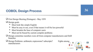 COBOL Design Process
 First Design Meeting (Pentagon) - May 1959
 Design goals
 Must look like simple English
 Must be easy to use, even if that means it will be less powerful
 Must broaden the base of computer users
 Must not be biased by current compiler problems
 Design committee members were all from computer manufacturers and DoD
branches
 Design Problems: arithmetic expressions? subscripts? Fights among
manufacturers
36
 