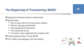 The Beginning of Timesharing: BASIC
 Designed by Kemeny & Kurtz at Dartmouth
 Design Goals:
 Easy to learn and use for non-science students
 Must be “pleasant and friendly”
 Fast turnaround for homework
 Free and private access
 User time is more important than computer time
 Current popular dialect: Visual BASIC
 First widely used language with time sharing
39
 