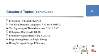 Chapter 2 Topics (continued)
 Everything for Everybody: PL/I
 Two Early Dynamic Languages: APL and SNOBOL
 The Beginnings of Data Abstraction: SIMULA 67
 Orthogonal Design: ALGOL 68
 Some Early Descendants of the ALGOLs
 Programming Based on Logic: Prolog
 History's Largest Design Effort: Ada
4
 