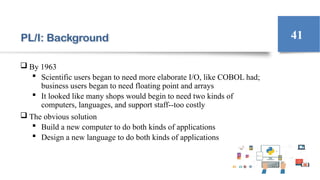 PL/I: Background
 By 1963
 Scientific users began to need more elaborate I/O, like COBOL had;
business users began to need floating point and arrays
 It looked like many shops would begin to need two kinds of
computers, languages, and support staff--too costly
 The obvious solution
 Build a new computer to do both kinds of applications
 Design a new language to do both kinds of applications
41
 