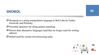SNOBOL
 Designed as a string manipulation language at Bell Labs by Farber,
Griswold, and Polensky
 Powerful operators for string pattern matching
 Slower than alternative languages (and thus no longer used for writing
editors)
 Stilled used for certain text processing tasks
46
 