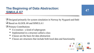 The Beginning of Data Abstraction:
SIMULA 67
 Designed primarily for system simulation in Norway by Nygaard and Dahl
 Based on ALGOL 60 and SIMULA I
 Primary Contributions
 Co-routines - a kind of subprogram
 Implemented in a structure called a class
 Classes are the basis for data abstraction
 Classes are structures that include both local data and functionality
47
 