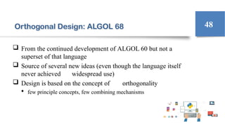 Orthogonal Design: ALGOL 68
 From the continued development of ALGOL 60 but not a
superset of that language
 Source of several new ideas (even though the language itself
never achieved widespread use)
 Design is based on the concept of orthogonality
 few principle concepts, few combining mechanisms
48
 