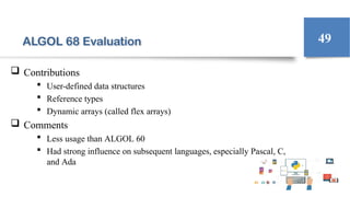 ALGOL 68 Evaluation
 Contributions
 User-defined data structures
 Reference types
 Dynamic arrays (called flex arrays)
 Comments
 Less usage than ALGOL 60
 Had strong influence on subsequent languages, especially Pascal, C,
and Ada
49
 