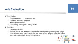 Ada Evaluation
 Contributions
 Packages - support for data abstraction
 Exception handling - elaborate
 Generic program units
 Concurrency - through the tasking model
 Comments
 Competitive design
 Included all that was then known about software engineering and language design
 First compilers were very difficult; the first really usable compiler came nearly five
years after the language design was completed
56
 