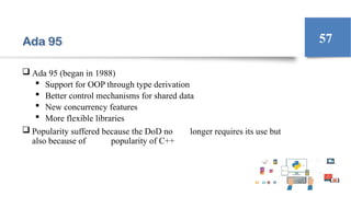 Ada 95
 Ada 95 (began in 1988)
 Support for OOP through type derivation
 Better control mechanisms for shared data
 New concurrency features
 More flexible libraries
 Popularity suffered because the DoD no longer requires its use but
also because of popularity of C++
57
 