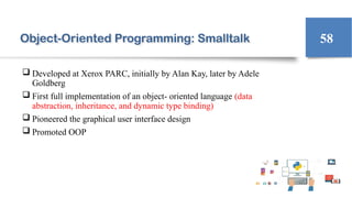 Object-Oriented Programming: Smalltalk
 Developed at Xerox PARC, initially by Alan Kay, later by Adele
Goldberg
 First full implementation of an object- oriented language (data
abstraction, inheritance, and dynamic type binding)
 Pioneered the graphical user interface design
 Promoted OOP
58
 