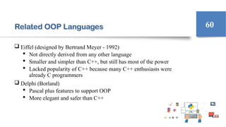 Related OOP Languages
 Eiffel (designed by Bertrand Meyer - 1992)
 Not directly derived from any other language
 Smaller and simpler than C++, but still has most of the power
 Lacked popularity of C++ because many C++ enthusiasts were
already C programmers
 Delphi (Borland)
 Pascal plus features to support OOP
 More elegant and safer than C++
60
 