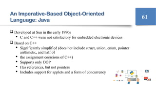 An Imperative-Based Object-Oriented
Language: Java
 Developed at Sun in the early 1990s
 C and C++ were not satisfactory for embedded electronic devices
 Based on C++
 Significantly simplified (does not include struct, union, enum, pointer
arithmetic, and half of
 the assignment coercions of C++)
 Supports only OOP
 Has references, but not pointers
 Includes support for applets and a form of concurrency
61
 