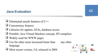 Java Evaluation
 Eliminated unsafe features of C++
 Concurrency features
 Libraries for applets, GUIs, database access
 Portable: Java Virtual Machine concept, JIT compilers
 Widely used for WWW pages
 Use for other areas increased faster than any other
language
 Most recent version, 5.0, released in 2004
62
 