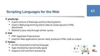 Scripting Languages for the Web
 JavaScript
 A joint venture of Netscape and Sun Microsystems
 Used in Web programming (client side) to create dynamic HTML
documents
 Related to Java only through similar syntax
 PHP
 PHP: Hypertext Preprocessor
 Used for Web applications (server side); produces HTML code as output
 Python
 An OO interpreted scripting language
 Type checked but dynamically typed
 Supports CGI and form processing
63
 