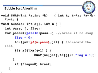 Bubble Sort Algorithm
void SWAP(int *a,int *b) { int t; t=*a; *a=*b;
*b=t; }
void bubble( int a[], int n ) {
int pass, j, flag;
for(pass=1;pass<n;pass++) {//break if no swap
flag = 0;
for(j=0;j<(n-pass);j++) { //discard the
last
if( a[j]>a[j+1] ) {
SWAP(&a[j+1],&a[j]); flag = 1;}
}
if (flag==0) break;
}
 