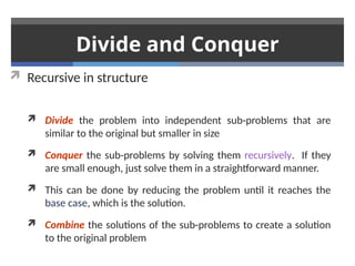 Divide and Conquer
 Recursive in structure
 Divide the problem into independent sub-problems that are
similar to the original but smaller in size
 Conquer the sub-problems by solving them recursively. If they
are small enough, just solve them in a straightforward manner.
 This can be done by reducing the problem until it reaches the
base case, which is the solution.
 Combine the solutions of the sub-problems to create a solution
to the original problem
 
