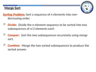 Merge Sort
Sorting Problem: Sort a sequence of n elements into non-
decreasing order.
 Divide: Divide the n-element sequence to be sorted into two
subsequences of n/2 elements each
 Conquer: Sort the two subsequences recursively using merge
sort.
 Combine: Merge the two sorted subsequences to produce the
sorted answer.
 