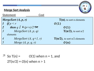 Statement Cost
 So T(n) = O(1) when n = 1, and
2T(n/2) + O(n) when n > 1
MergeSort (A, p, r) T(n), to sort n elements
1 if p < r O(1)
2 then q  (p+r)/2 O(1)
3 MergeSort (A, p, q) T(n/2), to sort n/2
elements
4 MergeSort (A, q+1, r) T(n/2), to sort n/2 elements
5 Merge (A, p, q, r) O(n)
Merge Sort Analysis
 