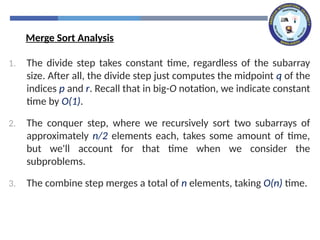 1. The divide step takes constant time, regardless of the subarray
size. After all, the divide step just computes the midpoint q of the
indices p and r. Recall that in big-O notation, we indicate constant
time by O(1).
2. The conquer step, where we recursively sort two subarrays of
approximately n/2 elements each, takes some amount of time,
but we'll account for that time when we consider the
subproblems.
3. The combine step merges a total of n elements, taking O(n) time.
Merge Sort Analysis
 