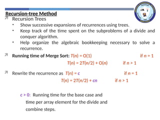 Recursion-tree Method
 Recursion Trees
• Show successive expansions of recurrences using trees.
• Keep track of the time spent on the subproblems of a divide and
conquer algorithm.
• Help organize the algebraic bookkeeping necessary to solve a
recurrence.
 Running time of Merge Sort: T(n) = O(1) if n = 1
T(n) = 2T(n/2) + O(n) if n > 1
 Rewrite the recurrence as T(n) = c if n = 1
T(n) = 2T(n/2) + cn if n > 1
c > 0: Running time for the base case and
time per array element for the divide and
combine steps.
 