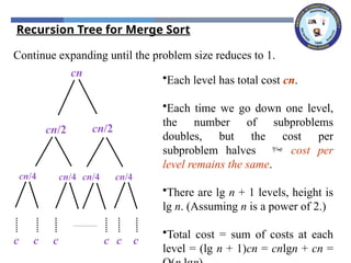Continue expanding until the problem size reduces to 1.
cn
cn/2 cn/2
cn/4 cn/4 cn/4 cn/4
c c c c
c c
•Each level has total cost cn.
•Each time we go down one level,
the number of subproblems
doubles, but the cost per
subproblem halves  cost per
level remains the same.
•There are lg n + 1 levels, height is
lg n. (Assuming n is a power of 2.)
•Total cost = sum of costs at each
level = (lg n + 1)cn = cnlgn + cn =
Recursion Tree for Merge Sort
 