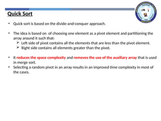 • Quick sort is based on the divide-and-conquer approach.
• The idea is based on of choosing one element as a pivot element and partitioning the
array around it such that:
 Left side of pivot contains all the elements that are less than the pivot element.
 Right side contains all elements greater than the pivot.
• It reduces the space complexity and removes the use of the auxiliary array that is used
in merge sort.
• Selecting a random pivot in an array results in an improved time complexity in most of
the cases.
Quick Sort
 
