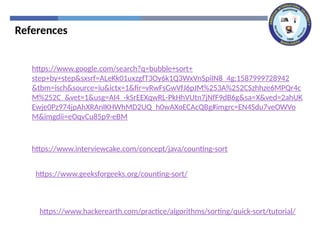 References
https://www.google.com/search?q=bubble+sort+
step+by+step&sxsrf=ALeKk01uxzgfT3Oy6k1Q3WxVnSpiIN8_4g:1587999728942
&tbm=isch&source=iu&ictx=1&fir=vRwFsGwVfJ6pJM%253A%252CSzhhze6MPQr4c
M%252C_&vet=1&usg=AI4_-kSrEEXqwRL-PkHhVUtn7jNfF9dB6g&sa=X&ved=2ahUK
Ewje0Pz974jpAhXRAnIKHWhMD2UQ_h0wAXoECAcQBg#imgrc=EN4Sdu7veOWVo
M&imgdii=eOqvCu85p9-eBM
https://www.interviewcake.com/concept/java/counting-sort
https://www.geeksforgeeks.org/counting-sort/
https://www.hackerearth.com/practice/algorithms/sorting/quick-sort/tutorial/
 
