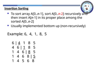 Insertion Sorting
 To sort array A[0..n-1], sort A[0..n-2] recursively and
then insert A[n-1] in its proper place among the
sorted A[0..n-2]
 Usually implemented bottom up (non-recursively)
Example: 6, 4, 1, 8, 5
6 | 4 1 8 5
4 6 | 1 8 5
1 4 6 | 8 5
1 4 6 8 | 5
1 4 5 6 8
 