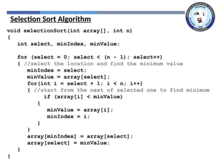 Selection Sort Algorithm
void selectionSort(int array[], int n)
{
int select, minIndex, minValue;
for (select = 0; select < (n - 1); select++)
{ //select the location and find the minimum value
minIndex = select;
minValue = array[select];
for(int i = select + 1; i < n; i++)
{ //start from the next of selected one to find minimum
if (array[i] < minValue)
{
minValue = array[i];
minIndex = i;
}
}
array[minIndex] = array[select];
array[select] = minValue;
}
}
 