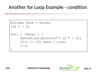 Date School of Computing Slide 17
Another for Loop Example - condition
boolean done = false;
int i = 0;
for( ; !done; ) {
System.out.println("i is " + i);
if(i == 10) done = true;
i++;
}
 