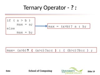 Date School of Computing Slide 19
Ternary Operator - ? :
if ( a > b )
max = a;
else
max = b;
max = (a>b)? a : b;
max= (a>b)? ( (a>c)?a:c ) : ( (b>c)?b:c ) ;
 