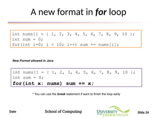 Date School of Computing Slide 24
A new format in for loop
int nums[] = { 1, 2, 3, 4, 5, 6, 7, 8, 9, 10 };
int sum = 0;
for(int i=0; i < 10; i++) sum += nums[i];
int nums[] = { 1, 2, 3, 4, 5, 6, 7, 8, 9, 10 };
int sum = 0;
for(int x: nums) sum += x;
New Format allowed in Java
* You can use the break statement if want to finish the loop early
 