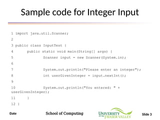 Date School of Computing Slide 3
Sample code for Integer Input
1 import java.util.Scanner;
2
3 public class InputTest {
4 public static void main(String[] args) {
5 Scanner input = new Scanner(System.in);
6
7 System.out.println("Please enter an integer");
8 int userGivenInteger = input.nextInt();
9
10 System.out.println("You entered: " +
userGivenInteger);
11 }
12 }
 