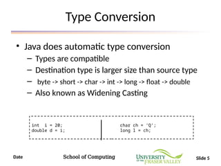 Date School of Computing Slide 5
Type Conversion
• Java does automatic type conversion
– Types are compatible
– Destination type is larger size than source type
– byte -> short -> char -> int -> long -> float -> double
– Also known as Widening Casting
int i = 20; char ch = ‘Q’;
double d = i; long l = ch;
 