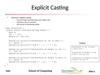 Date School of Computing Slide 6
Explicit Casting
• Manual or explicit casting
– Converts larger sized data types into smaller ones
– May loose value or precision
– Also known as Narrowing Casting
Output:
 