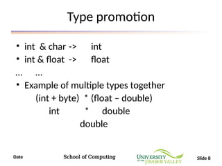 Date School of Computing Slide 8
Type promotion
• int & char -> int
• int & float -> float
… …
• Example of multiple types together
(int + byte) * (float – double)
int * double
double
 